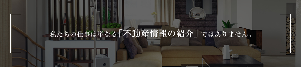 私たちの仕事は単なる「不動産情報の紹介」ではありません。