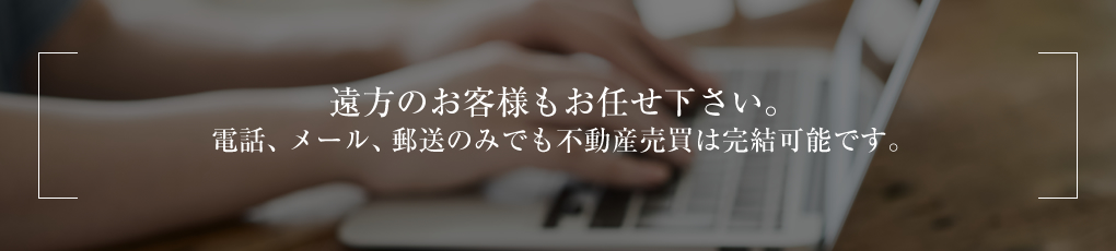 遠方のお客様もお任せ下さい。電話、メール、郵送のみでも不動産売買は完結可能です。