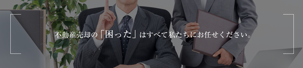 不動産売却の「困った」はすべて私たちにお任せください。