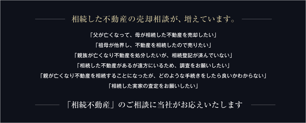 相続した不動産の売却相談が、増えています。「父が亡くなって、母が相続した不動産を売却したい」「祖母が他界し、不動産を相続したので売りたい」「親族が亡くなり不動産を処分したいが、相続登記が済んでいない」「相続した不動産があるが遠方にいるため、調査をお願いしたい」「親が亡くなり不動産を相続することになったが、どのような手続きをしたら良いかわからない」「相続した実家の査定をお願いしたい」「相続不動産」のご相談に当社がお応えいたします